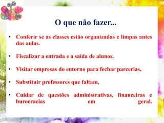 O que não fazer...
• Conferir se as classes estão organizadas e limpas antes
  das aulas.

• Fiscalizar a entrada e a saída de alunos.

• Visitar empresas do entorno para fechar parcerias,

• Substituir professores que faltam,

• Cuidar de questões administrativas, financeiras e
  burocracias             em                  geral.
 