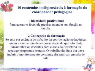 10 conteúdos indispensáveis à formação do
                   coordenador pedagógico

                     1 Identidade profissional
    10 conteúdos indispensáveis à formação do coordenador pedagógico
   Para acertar o foco, ele precisa entender sua função na
                            escola.

                 2 Concepção de formação
Se essa é a essência do trabalho da coordenação pedagógica,
   quem a exerce tem de ter consciência de que não basta
    encaminhar os docentes para cursos da Secretaria ou
  repassar programas prontos. O trabalho do dia a dia deve
 incluir o monitoramento constante das práticas em sala de
                            aula.
 