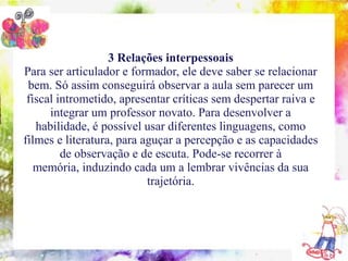 3 Relações interpessoais
Para ser articulador e formador, ele deve saber se relacionar
 bem.conteúdos indispensáveis à formação do coordenador pedagógico um
    10
        Só assim conseguirá observar a aula sem parecer
 fiscal intrometido, apresentar críticas sem despertar raiva e
       integrar um professor novato. Para desenvolver a
   habilidade, é possível usar diferentes linguagens, como
filmes e literatura, para aguçar a percepção e as capacidades
         de observação e de escuta. Pode-se recorrer à
   memória, induzindo cada um a lembrar vivências da sua
                               trajetória.
 