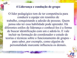 4 Liderança e condução de grupo

    O líder pedagógico tem de ter competência para
     10 conteúdos indispensáveisequipe em reuniões de
               conduzir a à formação do coordenador pedagógico
  trabalho, conquistando a adesão de pessoas. Quem
    pensa não ter essa habilidade pode aprender. Há
diferentes estilos de liderança e conhecê-los é a forma
   de buscar identificação com um e adotá-lo. E vale
    incluir na formação do coordenador o estudo de
 teorias e técnicas sobre o funcionamento de grupos -
         para saber, por exemplo, como alguém de
      personalidade marcante influencia os demais.
 