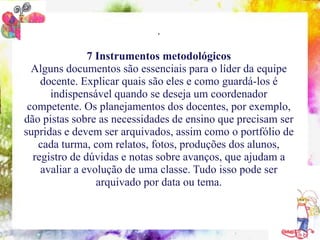 .

                  7 Instrumentos metodológicos
  Alguns documentos sãoformação do coordenadorlíder da equipe
   10 conteúdos indispensáveis à
                                 essenciais para o pedagógico
    docente. Explicar quais são eles e como guardá-los é
       indispensável quando se deseja um coordenador
 competente. Os planejamentos dos docentes, por exemplo,
dão pistas sobre as necessidades de ensino que precisam ser
supridas e devem ser arquivados, assim como o portfólio de
   cada turma, com relatos, fotos, produções dos alunos,
  registro de dúvidas e notas sobre avanços, que ajudam a
    avaliar a evolução de uma classe. Tudo isso pode ser
                     arquivado por data ou tema.
 
