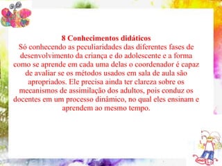 8 Conhecimentos didáticos
 Só conhecendo as peculiaridades das diferentes fases de
    10 conteúdos indispensáveis à formação do coordenador pedagógico
  desenvolvimento da criança e do adolescente e a forma
como se aprende em cada uma delas o coordenador é capaz
   de avaliar se os métodos usados em sala de aula são
     apropriados. Ele precisa ainda ter clareza sobre os
  mecanismos de assimilação dos adultos, pois conduz os
docentes em um processo dinâmico, no qual eles ensinam e
                   aprendem ao mesmo tempo.
 