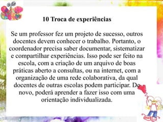 NOVOA (2001), “a experiência não é nem formadora nem produtora. É a reflexão sobre a experiência que pode provocar a produção do saber e a formação“ com esse pensam




                                         10 Troca de experiências

        Se um professor fez um projeto de sucesso, outros
           10 conteúdos indispensáveis à formação do coordenador pedagógico
         docentes devem conhecer o trabalho. Portanto, o
       coordenador precisa saber documentar, sistematizar
        e compartilhar experiências. Isso pode ser feito na
           escola, com a criação de um arquivo de boas
         práticas aberto a consultas, ou na internet, com a
          organização de uma rede colaborativa, da qual
         docentes de outras escolas podem participar. De
           novo, poderá aprender a fazer isso com uma
                       orientação individualizada.
 
