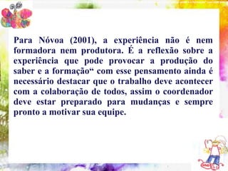 NOVOA (2001), “a experiência não é nem formadora nem produtora. É a reflexão sobre a experiência que pode provocar a produção do saber e a formação“ com esse pensam




        Para Nóvoa (2001), a experiência não é nem
        formadora indispensáveis à formação do É a reflexão sobre a
           10 conteúdos nem produtora. coordenador pedagógico
        experiência que pode provocar a produção do
        saber e a formação“ com esse pensamento ainda é
        necessário destacar que o trabalho deve acontecer
        com a colaboração de todos, assim o coordenador
        deve estar preparado para mudanças e sempre
        pronto a motivar sua equipe.
 