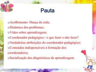 Pauta

oAcolhimento- Dança daformação do coordenador pedagógico
  10 conteúdos indispensáveis à roda;

oDinâmica dos problemas;
oVídeo sobre aprendizagem;
oCoordenador pedagógico : o que fazer e não fazer?
oVerdadeiras atribuições do coordenador pedagógico;
oConteúdos indispensáveis à formação dos
coordenadores;
oSocialização dos diagnósticos de aprendizagem.
 