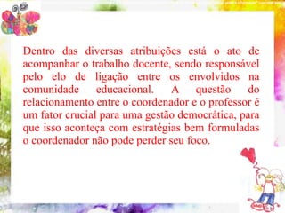 NOVOA (2001), “a experiência não é nem formadora nem produtora. É a reflexão sobre a experiência que pode provocar a produção do saber e a formação“ com esse pensam




           Dentro das diversas atribuições está o ato de
           acompanhar o trabalho docente, sendo responsável
             10 conteúdos indispensáveis à formação do coordenador pedagógico
           pelo elo de ligação entre os envolvidos na
           comunidade educacional. A questão do
           relacionamento entre o coordenador e o professor é
           um fator crucial para uma gestão democrática, para
           que isso aconteça com estratégias bem formuladas
           o coordenador não pode perder seu foco.
 