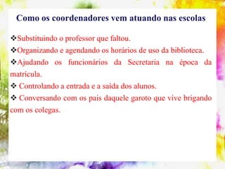 Como os coordenadores vem atuando nas escolas

Substituindo o professor que faltou.
Organizando e agendando os horários de uso da biblioteca.
Ajudando os funcionários da Secretaria na época da
matrícula.
 Controlando a entrada e a saída dos alunos.
 Conversando com os pais daquele garoto que vive brigando
com os colegas.
 