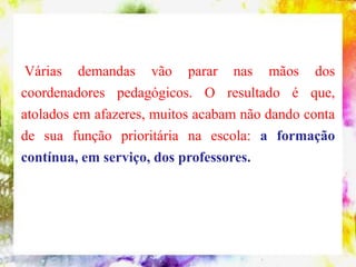 Várias demandas vão parar nas mãos dos
coordenadores pedagógicos. O resultado é que,
atolados em afazeres, muitos acabam não dando conta
de sua função prioritária na escola: a formação
contínua, em serviço, dos professores.
 