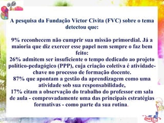 A pesquisa da Fundação Victor Civita (FVC) sobre o tema
                    detectou que:

 9% reconhecem não cumprir sua missão primordial. Já a
 maioria que diz exercer esse papel nem sempre o faz bem
                            feito:
26% admitem ser insuficiente o tempo dedicado ao projeto
político-pedagógico (PPP), cuja criação coletiva é atividade-
          chave no processo de formação docente.
  87% que apontam a gestão da aprendizagem como uma
             atividade sob sua responsabilidade,
 17% citam a observação do trabalho do professor em sala
de aula - comprovadamente uma das principais estratégias
           formativas - como parte da sua rotina.
 