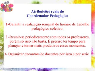 Atribuições reais do
              Coordenador Pedagógico

1-Garantir a realização semanal do horário de trabalho
                 pedagógico coletivo.

2 -Reunir-se periodicamente com todos os professores,
   porém só isso não basta. É preciso ter tempo para
  planejar e tornar mais produtivos esses momentos.

3- Organizar encontros de docentes por área e por série.
 