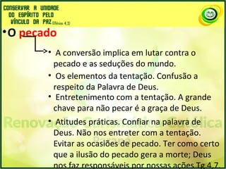 •O pecado
• A conversão implica em lutar contra o
pecado e as seduções do mundo.
• Os elementos da tentação. Confusão a
respeito da Palavra de Deus.
• Entretenimento com a tentação. A grande
chave para não pecar é a graça de Deus.
• Atitudes práticas. Confiar na palavra de
Deus. Não nos entreter com a tentação.
Evitar as ocasiões de pecado. Ter como certo
que a ilusão do pecado gera a morte; Deus
nos faz responsáveis por nossas ações Tg 4,7.
 