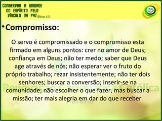 •Compromisso:
O servo é compromissado e o compromisso esta
firmado em alguns pontos: crer no amor de Deus;
confiança em Deus; não ter medo; saber que Deus
age através de nós; não esperar ver o fruto do
próprio trabalho; rezar insistentemente; não ter dois
senhores; buscar a conversão; inserir-se na
comunidade; não escolher o que fazer, mas buscar a
missão; ter mais alegria em dar do que receber.
 