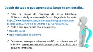 Depois de tudo o que aprendeste lanço-te um desafio…
 Entra na página do Facebook da nossa biblioteca-
Bibliotecas do Agrupamento de Escolas Eugénio de Andrade
https://www.facebook.com/Bibliotecas-do-Agrupamento-de-
Escolas-Eug%C3%A9nio-de-Andrade-107087888397792
 Testa o que aprendeste com estes jogos…
• Jogo das Cotas
• Jogo- vocabulário de um livro
 Deixa uma mensagem sobre a nossa BE com o teu nome, nº
e turma, vamos sortear dois comentários e atribuir uma
pequena lembrança.
 