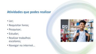 Atividades que podes realizar
• Ler;
• Requisitar livros;
• Pesquisar;
• Estudar;
• Realizar trabalhos
escolares;
• Navegar na internet…
 