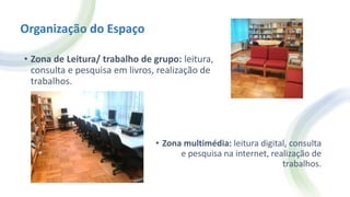 Organização do Espaço
• Zona de Leitura/ trabalho de grupo: leitura,
consulta e pesquisa em livros, realização de
trabalhos.
• Zona multimédia: leitura digital, consulta
e pesquisa na internet, realização de
trabalhos.
 