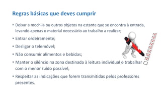 Regras básicas que deves cumprir
• Deixar a mochila ou outros objetos na estante que se encontra à entrada,
levando apenas o material necessário ao trabalho a realizar;
• Entrar ordeiramente;
• Desligar o telemóvel;
• Não consumir alimentos e bebidas;
• Manter o silêncio na zona destinada à leitura individual e trabalhar
com o menor ruído possível;
• Respeitar as indicações que forem transmitidas pelos professores
presentes.
 