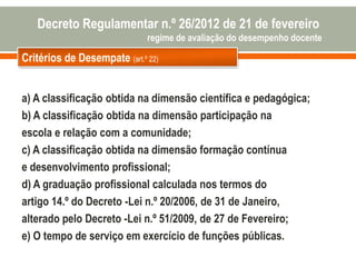 Critérios de Desempate (art.º 22)
Decreto Regulamentar n.º 26/2012 de 21 de fevereiro
regime de avaliação do desempenho docente
a) A classificação obtida na dimensão científica e pedagógica;
b) A classificação obtida na dimensão participação na
escola e relação com a comunidade;
c) A classificação obtida na dimensão formação contínua
e desenvolvimento profissional;
d) A graduação profissional calculada nos termos do
artigo 14.º do Decreto -Lei n.º 20/2006, de 31 de Janeiro,
alterado pelo Decreto -Lei n.º 51/2009, de 27 de Fevereiro;
e) O tempo de serviço em exercício de funções públicas.
 