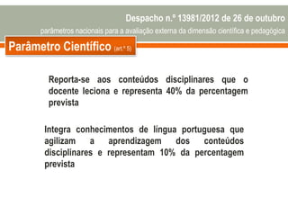 Parâmetro Científico (art.º 5)
Reporta-se aos conteúdos disciplinares que o
docente leciona e representa 40% da percentagem
prevista
Integra conhecimentos de língua portuguesa que
agilizam a aprendizagem dos conteúdos
disciplinares e representam 10% da percentagem
prevista
Despacho n.º 13981/2012 de 26 de outubro
parâmetros nacionais para a avaliação externa da dimensão científica e pedagógica
 