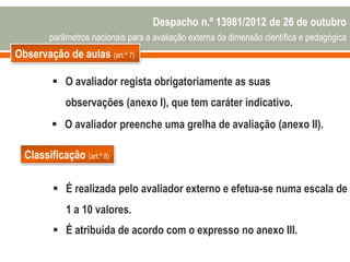 Observação de aulas (art.º 7)
 O avaliador regista obrigatoriamente as suas
observações (anexo I), que tem caráter indicativo.
 O avaliador preenche uma grelha de avaliação (anexo II).
Classificação (art.º 8)
 É realizada pelo avaliador externo e efetua-se numa escala de
1 a 10 valores.
 É atribuída de acordo com o expresso no anexo III.
Despacho n.º 13981/2012 de 26 de outubro
parâmetros nacionais para a avaliação externa da dimensão científica e pedagógica
 
