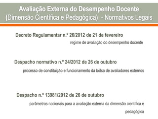 Decreto Regulamentar n.º 26/2012 de 21 de fevereiro
regime de avaliação do desempenho docente
Despacho normativo n.º 24/2012 de 26 de outubro
processo de constituição e funcionamento da bolsa de avaliadores externos
Despacho n.º 13981/2012 de 26 de outubro
parâmetros nacionais para a avaliação externa da dimensão científica e
pedagógica
 