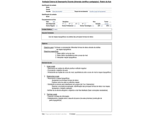 Avaliação Externa do Desempenho Docente (dimensão científica e pedagógica) - Roteiro da Aula
Identificação do avaliado
Nome
Escola
Escalão Clique para escolher Grupo de recrutamento Escolha o grupo de recrutamento
Identificação do avaliador
Nome
Enquadramento da Aula
Data: data Disciplina: Ano: Turma: ---
Aula Observada 1.ª 2.ª 3.ª 4.ª Duração: minutos
Ensino Regular Ensino Profissional Ensino Tecnológico CEF EFA
Unidade Didática: O relevo
Assunto/ Conteúdos
Uso de mapas topográficos na análise das principais formas de relevo
Objetivos
Objectivo geral: Conhecer e compreender diferentes formas de relevo através da análise
de mapas topográficos.
Objectivos específicos:
1. Saber definir curva de nível.
2. Saber definir equidistância entre curvas de nível.
3. Interpretar mapas topográficos.
Estrutura da aula
1. Iniciar a aula:
- Retomando as noções de altitude positiva e altitude negativa
- Enunciando o objectivo da aula
- Introduzindo as noções de curva de nível, equidistância entre curvas de nível e mapas topográficos;
2. Desenvolver a aula:
- Recorrendo a mapas topográficos:
Apresentar as principais formas de relevo;
Explicar como se usam os referidos mapas.
- Solicitando os alunos para trabalharem em grupos (de 3 ou 4 elementos):
Resolver uma tarefa de aplicação: identificação das principais formas de relevo nos mapas;
Apresentar o trabalho realizado.
-Verificar se os alunos atingiram o objectivo e dar-lhes feedback (fazer correcções necessárias);
3. Terminar a aula:
- Fazendo a síntese da informação;
- Estabelecendo a ligação entre o assunto da aula e de aulas próximas (construção de
perfis topográficos).
Data: Clique aqui para introduzir uma data. O Avaliado:
 