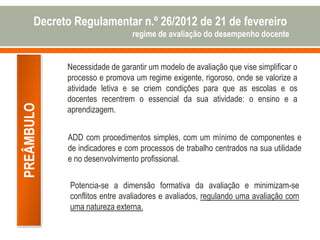 PREÂMBULO
Necessidade de garantir um modelo de avaliação que vise simplificar o
processo e promova um regime exigente, rigoroso, onde se valorize a
atividade letiva e se criem condições para que as escolas e os
docentes recentrem o essencial da sua atividade: o ensino e a
aprendizagem.
ADD com procedimentos simples, com um mínimo de componentes e
de indicadores e com processos de trabalho centrados na sua utilidade
e no desenvolvimento profissional.
Potencia-se a dimensão formativa da avaliação e minimizam-se
conflitos entre avaliadores e avaliados, regulando uma avaliação com
uma natureza externa.
Decreto Regulamentar n.º 26/2012 de 21 de fevereiro
regime de avaliação do desempenho docente
 