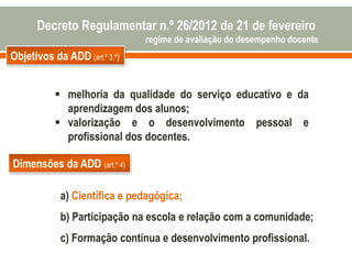 Objetivos da ADD (art.º 3.º)
 melhoria da qualidade do serviço educativo e da
aprendizagem dos alunos;
 valorização e o desenvolvimento pessoal e
profissional dos docentes.
Dimensões da ADD (art.º 4)
a) Científica e pedagógica;
b) Participação na escola e relação com a comunidade;
c) Formação contínua e desenvolvimento profissional.
Decreto Regulamentar n.º 26/2012 de 21 de fevereiro
regime de avaliação do desempenho docente
 