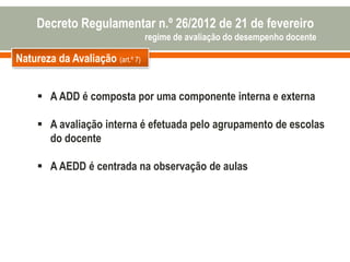 Natureza da Avaliação (art.º 7)
 A ADD é composta por uma componente interna e externa
 A avaliação interna é efetuada pelo agrupamento de escolas
do docente
 A AEDD é centrada na observação de aulas
Decreto Regulamentar n.º 26/2012 de 21 de fevereiro
regime de avaliação do desempenho docente
 