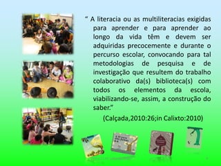 “ A literacia ou as multiliteracias exigidas
   para aprender e para aprender ao
   longo da vida têm e devem ser
   adquiridas precocemente e durante o
   percurso escolar, convocando para tal
   metodologias de pesquisa e de
   investigação que resultem do trabalho
   colaborativo da(s) biblioteca(s) com
   todos os elementos da escola,
   viabilizando-se, assim, a construção do
   saber.”
       (Calçada,2010:26;in Calixto:2010)




  Sintra,11 de Julho de 2011              4
 