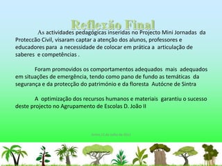 As actividades pedagógicas inseridas no Projecto Mini Jornadas da
Proteccão Civil, visaram captar a atenção dos alunos, professores e
educadores para a necessidade de colocar em prática a articulação de
saberes e competências .

       Foram promovidos os comportamentos adequados mais adequados
em situações de emergência, tendo como pano de fundo as temáticas da
segurança e da protecção do património e da floresta Autócne de Sintra

        A optimização dos recursos humanos e materiais garantiu o sucesso
deste projecto no Agrupamento de Escolas D. João II



                             Sintra,11 de Julho de 2011
 