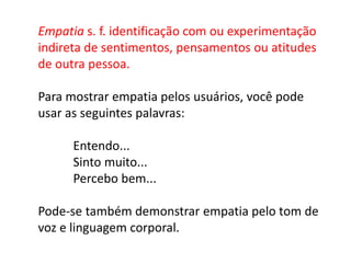 Empatia s. f. identificação com ou experimentação
indireta de sentimentos, pensamentos ou atitudes
de outra pessoa.
Para mostrar empatia pelos usuários, você pode
usar as seguintes palavras:
Entendo...
Sinto muito...
Percebo bem...
Pode-se também demonstrar empatia pelo tom de
voz e linguagem corporal.
 