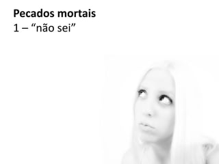 Pecados mortais
1 – “não sei”
 