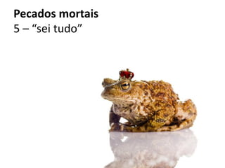 Pecados mortais
5 – “sei tudo”
 
