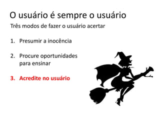O usuário é sempre o usuário
Três modos de fazer o usuário acertar
1. Presumir a inocência
2. Procure oportunidades
para ensinar
3. Acredite no usuário
 