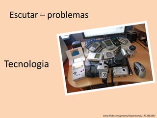 Escutar – problemas
Tecnologia
www.flickr.com/photos/slipstreamjc/173316339/
 