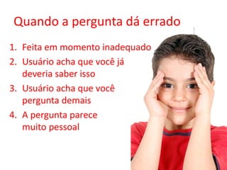 Quando a pergunta dá errado
1. Feita em momento inadequado
2. Usuário acha que você já
deveria saber isso
3. Usuário acha que você
pergunta demais
4. A pergunta parece
muito pessoal
 
