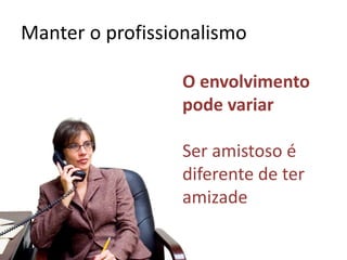 Manter o profissionalismo
O envolvimento
pode variar
Ser amistoso é
diferente de ter
amizade
 