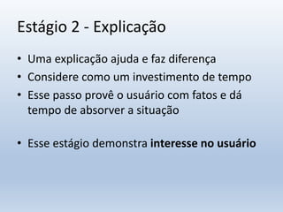 Estágio 2 - Explicação
• Uma explicação ajuda e faz diferença
• Considere como um investimento de tempo
• Esse passo provê o usuário com fatos e dá
tempo de absorver a situação
• Esse estágio demonstra interesse no usuário
 