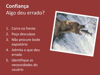 Confiança
Algo deu errado?
1. Corra na frente
2. Peça desculpas
3. Não procure bode
expiatório
4. Admita o que deu
errado
5. Identifique as
necessidades do
usuário
 