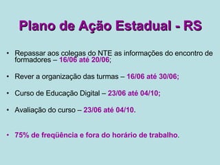 Plano de Ação Estadual - RS Repassar aos colegas do NTE as informações do encontro de formadores –  16/06 até 20/06 ; Rever a organização das turmas –  16/06 até 30/06; Curso de Educação Digital –  23/06 até 04/10; Avaliação do curso –  23/06 até 04/10.  75% de freqüência e fora do horário de trabalho . 