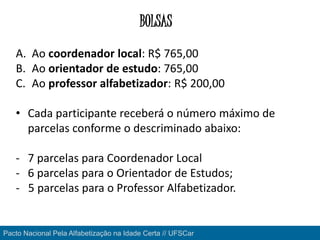 Pacto Nacional Pela Alfabetização na Idade Certa // UFSCar
BOLSAS
A. Ao coordenador local: R$ 765,00
B. Ao orientador de estudo: 765,00
C. Ao professor alfabetizador: R$ 200,00
• Cada participante receberá o número máximo de
parcelas conforme o descriminado abaixo:
- 7 parcelas para Coordenador Local
- 6 parcelas para o Orientador de Estudos;
- 5 parcelas para o Professor Alfabetizador.
 