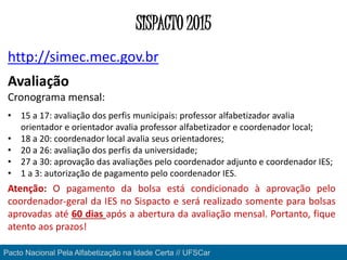 Pacto Nacional Pela Alfabetização na Idade Certa // UFSCar
SISPACTO 2015
http://simec.mec.gov.br
Avaliação
Cronograma mensal:
• 15 a 17: avaliação dos perfis municipais: professor alfabetizador avalia
orientador e orientador avalia professor alfabetizador e coordenador local;
• 18 a 20: coordenador local avalia seus orientadores;
• 20 a 26: avaliação dos perfis da universidade;
• 27 a 30: aprovação das avaliações pelo coordenador adjunto e coordenador IES;
• 1 a 3: autorização de pagamento pelo coordenador IES.
Atenção: O pagamento da bolsa está condicionado à aprovação pelo
coordenador-geral da IES no Sispacto e será realizado somente para bolsas
aprovadas até 60 dias após a abertura da avaliação mensal. Portanto, fique
atento aos prazos!
 