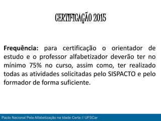 Pacto Nacional Pela Alfabetização na Idade Certa // UFSCar
CERTIFICAÇÃO 2015
Frequência: para certificação o orientador de
estudo e o professor alfabetizador deverão ter no
mínimo 75% no curso, assim como, ter realizado
todas as atividades solicitadas pelo SISPACTO e pelo
formador de forma suficiente.
 