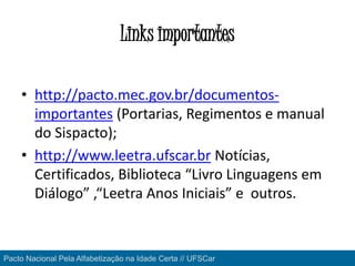 Links importantes
• http://pacto.mec.gov.br/documentos-
importantes (Portarias, Regimentos e manual
do Sispacto);
• http://www.leetra.ufscar.br Notícias,
Certificados, Biblioteca “Livro Linguagens em
Diálogo” ,“Leetra Anos Iniciais” e outros.
Pacto Nacional Pela Alfabetização na Idade Certa // UFSCar
 