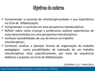 Objetivos do caderno
Pacto Nacional Pela Alfabetização na Idade Certa // UFSCar
 Compreender o conceito de interdisciplinaridade e sua importância
no Ciclo de Alfabetização;
 Compreender o currículo em uma perspectiva interdisciplinar;
 Refletir sobre como crianças e professores avaliam experiências de
aulas desenvolvidas em uma perspectiva interdisciplinar;
 conhecer possibilidades do uso da leitura no trabalho
interdisciplinar;
 Conhecer, analisar e planejar formas de organização do trabalho
pedagógico como possibilidades de realização de um trabalho
interdisciplinar, mais especificamente, por meio de sequências
didáticas e projetos no Ciclo de Alfabetização.
Pacto Nacional Pela Alfabetização na Idade Certa // UFSCar
(CADERNO 3, p.7 - PNAIC2015)
 