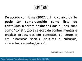 CURRÍCULO
De acordo com Lima (2007, p.9), o currículo não
pode ser compreendido como lista de
conteúdos a serem ensinados aos alunos, mas
como “construção e seleção de conhecimentos e
práticas produzidas em contextos concretos e
em dinâmicas sociais, políticas e culturais,
intelectuais e pedagógicas”.
(CADERNO 3, p.22 - PNAIC2015)
Pacto Nacional Pela Alfabetização na Idade Certa // UFSCar
 