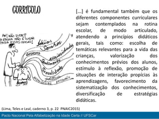 CURRÍCULO [...] é fundamental também que os
diferentes componentes curriculares
sejam contemplados na rotina
escolar, de modo articulado,
atendendo a princípios didáticos
gerais, tais como: escolha de
temáticas relevantes para a vida das
crianças, valorização dos
conhecimentos prévios dos alunos,
estímulo à reflexão, promoção de
situações de interação propícias às
aprendizagens, favorecimento da
sistematização dos conhecimentos,
diversificação de estratégias
didáticas.
Pacto Nacional Pela Alfabetização na Idade Certa // UFSCar
(Lima, Teles e Leal, caderno 3, p. 22 PNAIC2015)
 