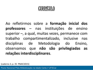 CURRÍCULO
Ao refletirmos sobre a formação inicial dos
professores – nas instituições de ensino
superior –, a qual, muitas vezes, permanece com
trabalho compartimentalizado, inclusive nas
disciplinas de Metodologia do Ensino,
observamos que não são privilegiadas as
relações interdisciplinares.
Pacto Nacional Pela Alfabetização na Idade Certa // UFSCar
(caderno 3, p. 35 PNAIC2015)
 