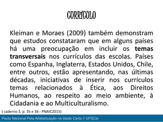 CURRÍCULO
Kleiman e Moraes (2009) também demonstram
que estudos constataram que em alguns países
há uma preocupação em incluir os temas
transversais nos currículos das escolas. Países
como Espanha, Inglaterra, Estados Unidos, Chile,
entre outros, estão apresentando, nas últimas
décadas, iniciativas de inserir nos currículos
temas relacionados à Ética, aos Direitos
Humanos, ao respeito ao meio ambiente, à
Cidadania e ao Multiculturalismo.
Pacto Nacional Pela Alfabetização na Idade Certa // UFSCar
( caderno 3, p. 35 e 36 - PNAIC2015)
 