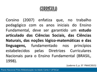 CURRÍCULO
Corsino (2007) enfatiza que, no trabalho
pedagógico com os anos iniciais do Ensino
Fundamental, deve ser garantido um estudo
articulado das Ciências Sociais, das Ciências
Naturais, das noções lógico-matemáticas e das
linguagens, fundamentado nos princípios
estabelecidos pelas Diretrizes Curriculares
Nacionais para o Ensino Fundamental (BRASIL,
1998).
Pacto Nacional Pela Alfabetização na Idade Certa // UFSCar
(caderno 3, p. 37 PNAIC2015)
 
